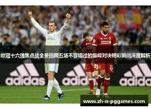 欧冠十六强焦点战全景回顾五场不容错过的巅峰对决精彩瞬间深度解析