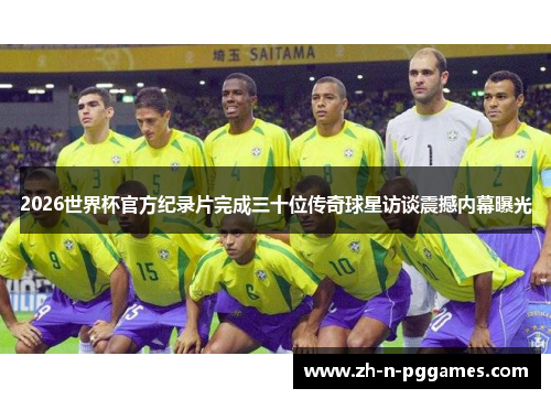 2026世界杯官方纪录片完成三十位传奇球星访谈震撼内幕曝光